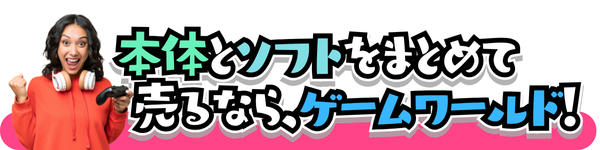 本体とソフトをまとめて  売るなら、ゲームワールド!